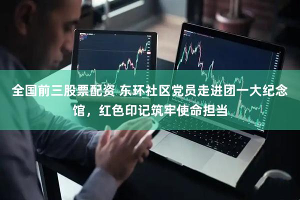 全国前三股票配资 东环社区党员走进团一大纪念馆，红色印记筑牢使命担当