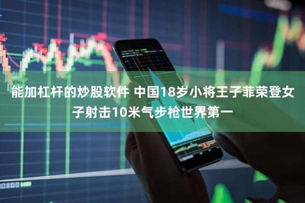 能加杠杆的炒股软件 中国18岁小将王子菲荣登女子射击10米气步枪世界第一