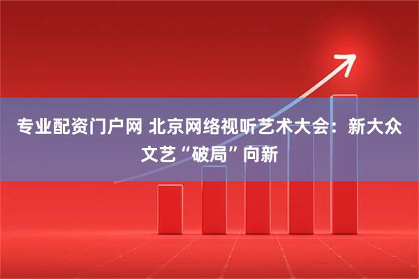 专业配资门户网 北京网络视听艺术大会：新大众文艺“破局”向新