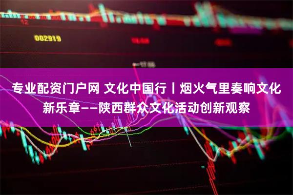 专业配资门户网 文化中国行丨烟火气里奏响文化新乐章——陕西群众文化活动创新观察