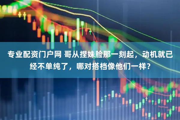 专业配资门户网 哥从捏妹脸那一刻起，动机就已经不单纯了，哪对搭档像他们一样？