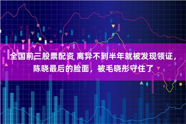 全国前三股票配资 离异不到半年就被发现领证，陈晓最后的脸面，被毛晓彤守住了