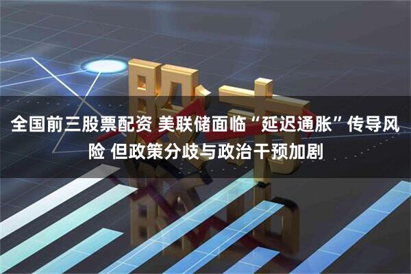 全国前三股票配资 美联储面临“延迟通胀”传导风险 但政策分歧与政治干预加剧