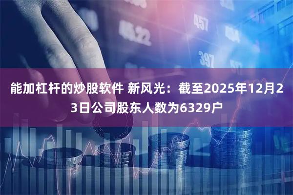 能加杠杆的炒股软件 新风光：截至2025年12月23日公司股东人数为6329户