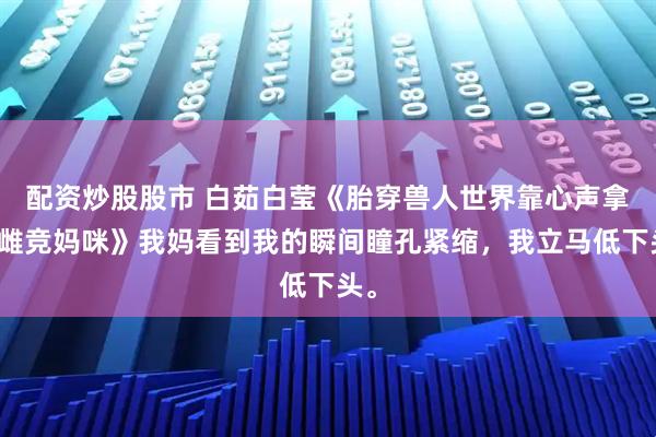 配资炒股股市 白茹白莹《胎穿兽人世界靠心声拿捏雌竞妈咪》我妈看到我的瞬间瞳孔紧缩，我立马低下头。