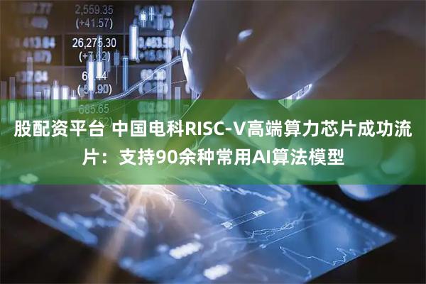 股配资平台 中国电科RISC-V高端算力芯片成功流片：支持90余种常用AI算法模型