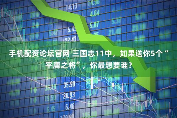 手机配资论坛官网 三国志11中，如果送你5个“平庸之将”，你最想要谁？