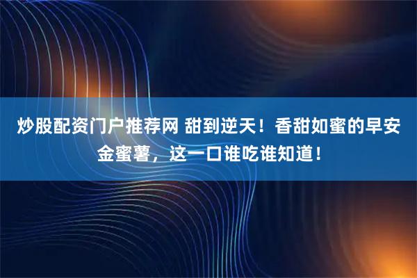 炒股配资门户推荐网 甜到逆天！香甜如蜜的早安金蜜薯，这一口谁吃谁知道！