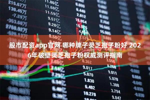 股市配资app官网 哪种牌子灵芝孢子粉好 2026年破壁灵芝孢子粉权威测评指南