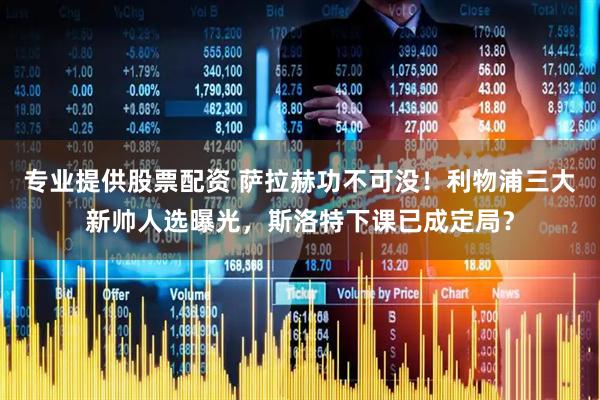 专业提供股票配资 萨拉赫功不可没！利物浦三大新帅人选曝光，斯洛特下课已成定局？