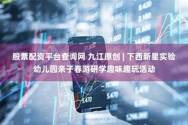 股票配资平台查询网 九江原创 | 下西新星实验幼儿园亲子春游研学趣味趣玩活动