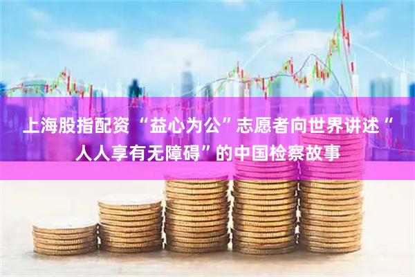 上海股指配资 “益心为公”志愿者向世界讲述“人人享有无障碍”的中国检察故事